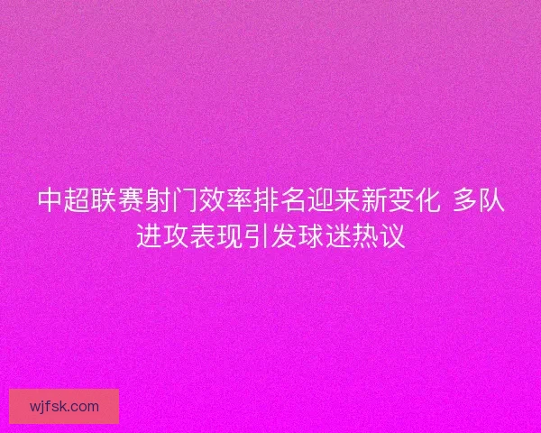中超联赛射门效率排名迎来新变化 多队进攻表现引发球迷热议