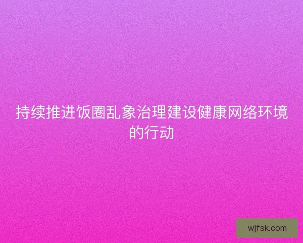 持续推进饭圈乱象治理建设健康网络环境的行动